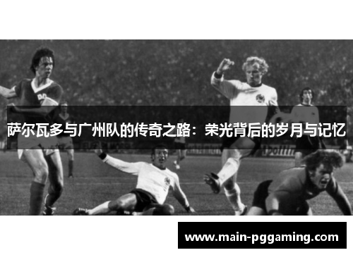 萨尔瓦多与广州队的传奇之路：荣光背后的岁月与记忆