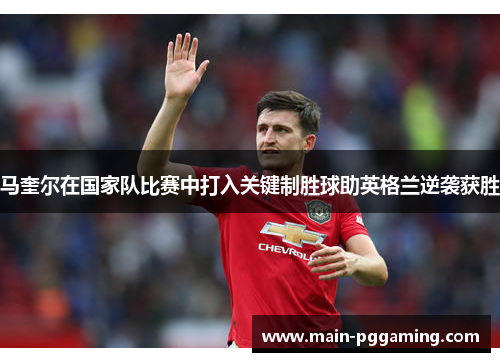 马奎尔在国家队比赛中打入关键制胜球助英格兰逆袭获胜