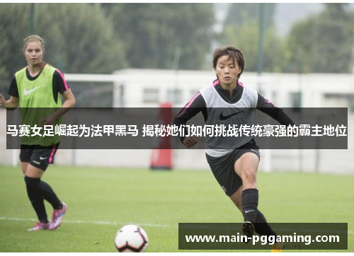 马赛女足崛起为法甲黑马 揭秘她们如何挑战传统豪强的霸主地位 马赛女足崛起为法甲黑马 揭秘她们如何挑战传统豪强的霸主地位