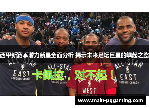 西甲新赛季潜力新星全面分析 揭示未来足坛巨星的崛起之路