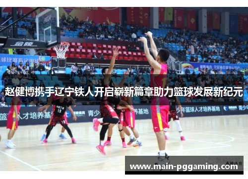 赵健博携手辽宁铁人开启崭新篇章助力篮球发展新纪元