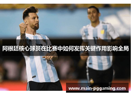 阿根廷核心球员在比赛中如何发挥关键作用影响全局