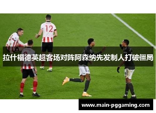 拉什福德英超客场对阵阿森纳先发制人打破僵局 拉什福德英超客场对阵阿森纳先发制人打破僵局